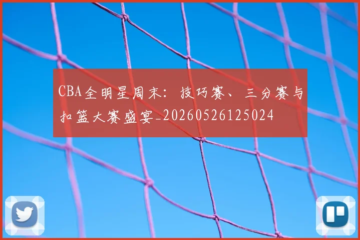 CBA全明星周末:技巧赛、三分赛与扣篮大赛盛宴_20260526125024