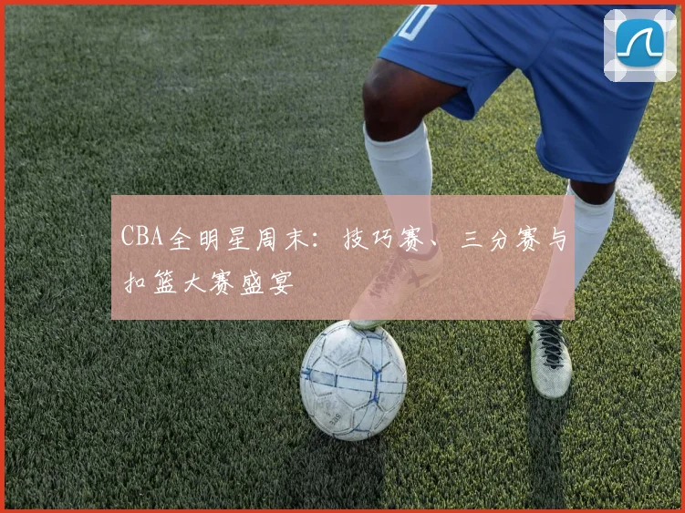 CBA全明星周末:技巧赛、三分赛与扣篮大赛盛宴