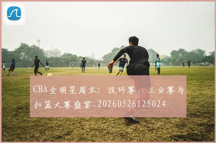 CBA全明星周末:技巧赛、三分赛与扣篮大赛盛宴_20260526125024